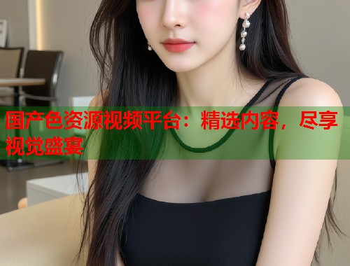国产色资源视频平台：精选内容，尽享视觉盛宴