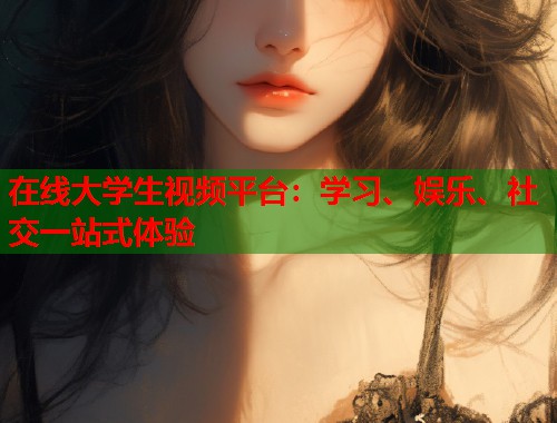 在线大学生视频平台：学习、娱乐、社交一站式体验