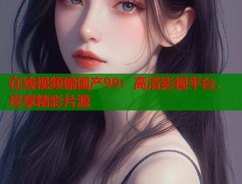 在线视频偷国产99：高清影视平台，尽享精彩片源