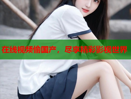 在线视频偷国产，尽享精彩影视世界