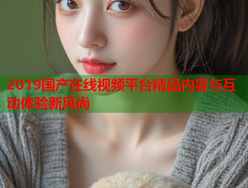 2019国产在线视频平台精品内容与互动体验新风尚
