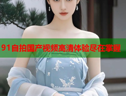 91自拍国产视频高清体验尽在掌握