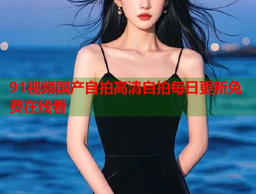 91视频国产自拍高清自拍每日更新免费在线看