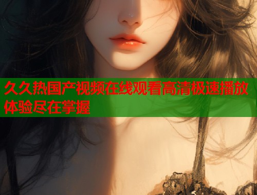 久久热国产视频在线观看高清极速播放体验尽在掌握