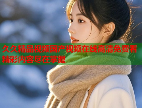 久久精品视频国产视频在线高清免费看精彩内容尽在掌握