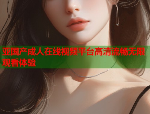 亚国产成人在线视频平台高清流畅无限观看体验