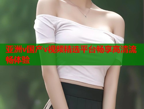 亚洲v国产v视频精选平台畅享高清流畅体验
