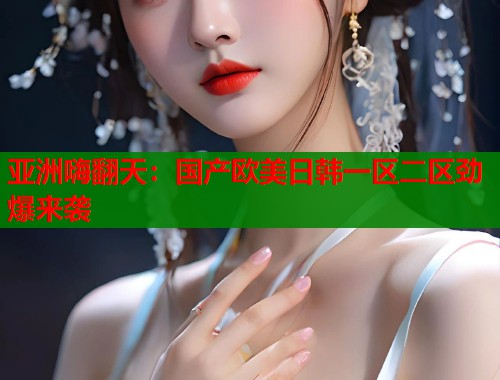 亚洲嗨翻天：国产欧美日韩一区二区劲爆来袭