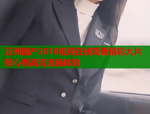 亚洲国产2018视频在线观看精彩大片随心看高清流畅体验
