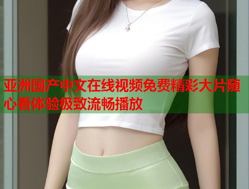 亚洲国产中文在线视频免费精彩大片随心看体验极致流畅播放