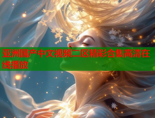 亚洲国产中文视频二区精彩合集高清在线播放