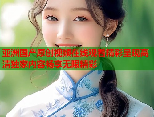 亚洲国产原创视频在线观看精彩呈现高清独家内容畅享无限精彩