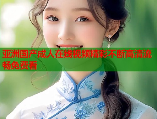 亚洲国产成人在线视频精彩不断高清流畅免费看