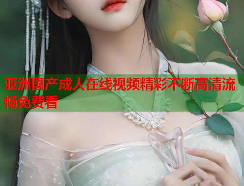 亚洲国产成人在线视频精彩不断高清流畅免费看