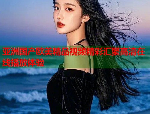 亚洲国产欧美精品视频精彩汇聚高清在线播放体验