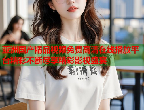 亚洲国产精品视频免费高清在线播放平台精彩不断尽享精彩影视盛宴