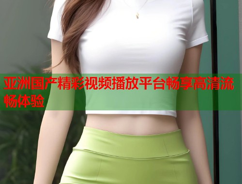 亚洲国产精彩视频播放平台畅享高清流畅体验