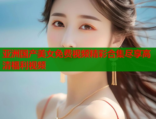 亚洲国产美女免费视频精彩合集尽享高清福利视频
