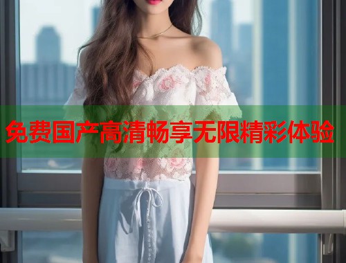 免费国产高清畅享无限精彩体验