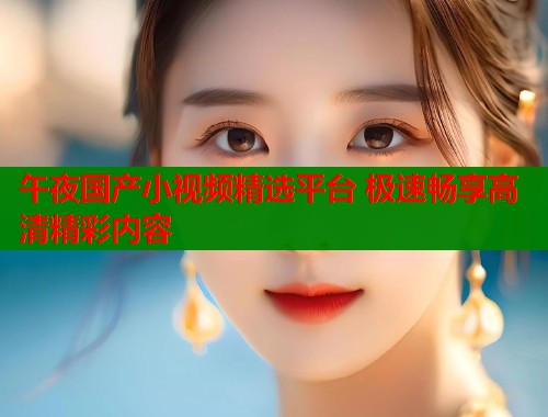 午夜国产小视频精选平台 极速畅享高清精彩内容