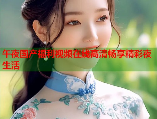 午夜国产福利视频在线高清畅享精彩夜生活
