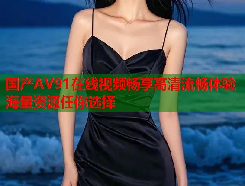 国产AV91在线视频畅享高清流畅体验海量资源任你选择