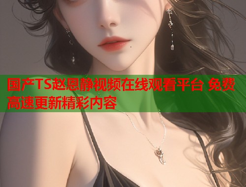 国产TS赵恩静视频在线观看平台 免费高速更新精彩内容