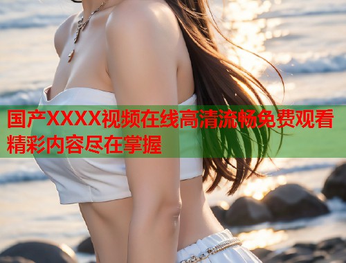 国产XXXX视频在线高清流畅免费观看精彩内容尽在掌握