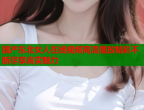 国产东北女人在线视频高清播放精彩不断尽享真实魅力