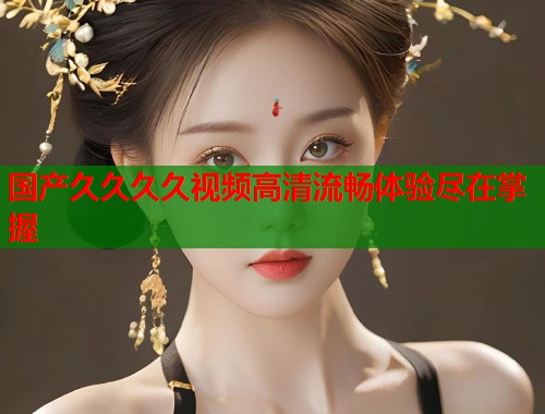 国产久久久久视频高清流畅体验尽在掌握