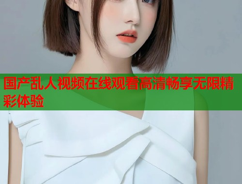 国产乱人视频在线观看高清畅享无限精彩体验