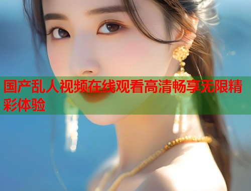 国产乱人视频在线观看高清畅享无限精彩体验