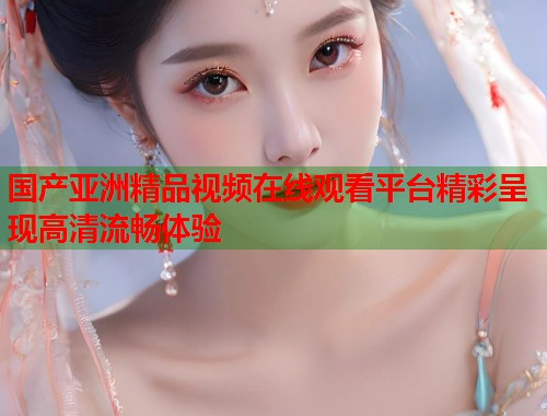 国产亚洲精品视频在线观看平台精彩呈现高清流畅体验