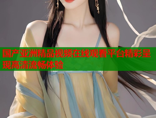 国产亚洲精品视频在线观看平台精彩呈现高清流畅体验
