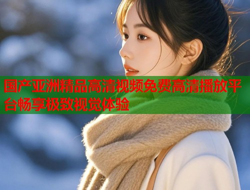 国产亚洲精品高清视频免费高清播放平台畅享极致视觉体验