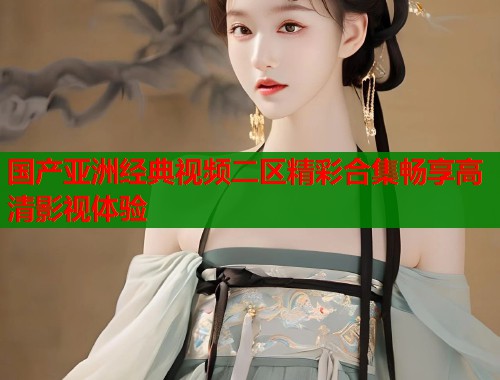 国产亚洲经典视频二区精彩合集畅享高清影视体验