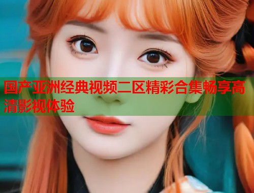 国产亚洲经典视频二区精彩合集畅享高清影视体验