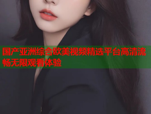 国产亚洲综合欧美视频精选平台高清流畅无限观看体验