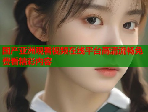 国产亚洲观看视频在线平台高清流畅免费看精彩内容