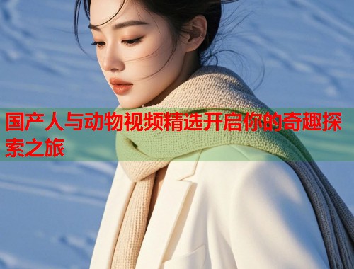 国产人与动物视频精选开启你的奇趣探索之旅
