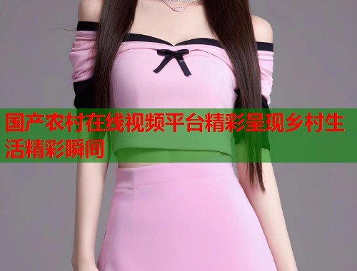 国产农村在线视频平台精彩呈现乡村生活精彩瞬间