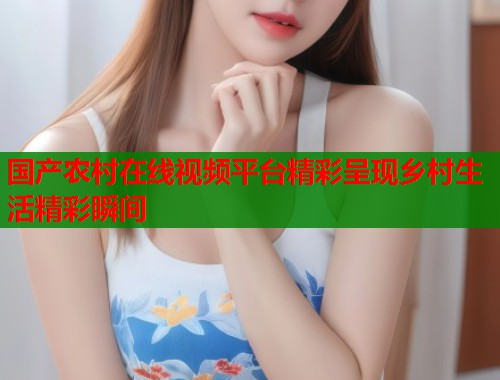 国产农村在线视频平台精彩呈现乡村生活精彩瞬间