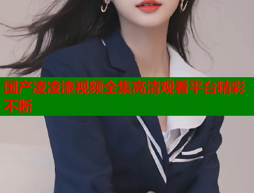 国产凌凌漆视频全集高清观看平台精彩不断
