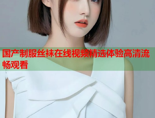 国产制服丝袜在线视频精选体验高清流畅观看