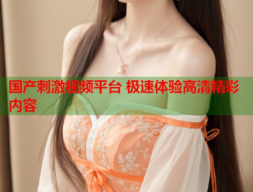 国产刺激视频平台 极速体验高清精彩内容