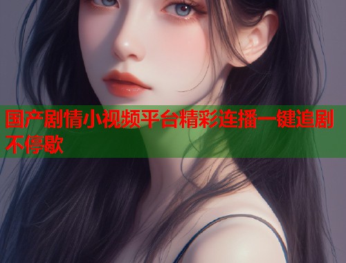 国产剧情小视频平台精彩连播一键追剧不停歇