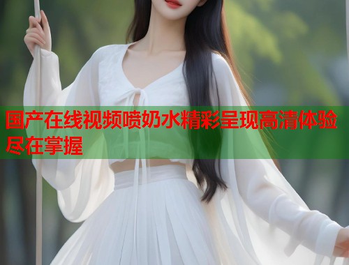 国产在线视频喷奶水精彩呈现高清体验尽在掌握
