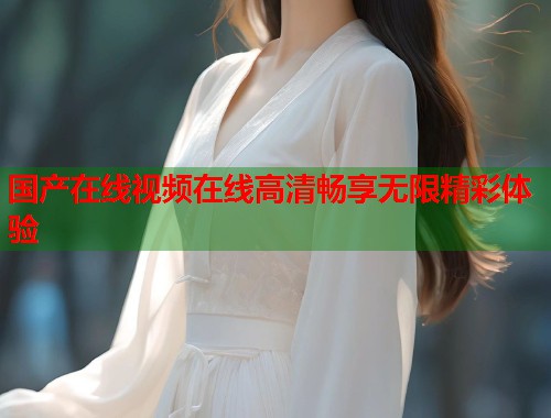 国产在线视频在线高清畅享无限精彩体验