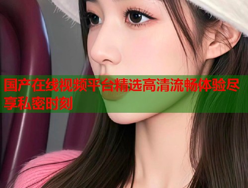 国产在线视频平台精选高清流畅体验尽享私密时刻