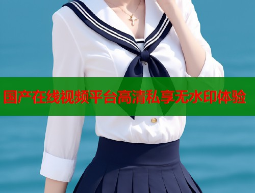 国产在线视频平台高清私享无水印体验